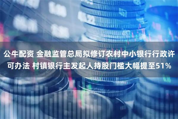 公牛配资 金融监管总局拟修订农村中小银行行政许可办法 村镇银行主发起人持股门槛大幅提至51%