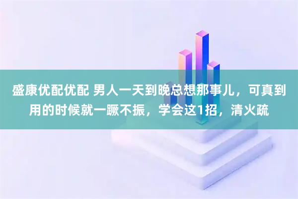盛康优配优配 男人一天到晚总想那事儿，可真到用的时候就一蹶不振，学会这1招，清火疏