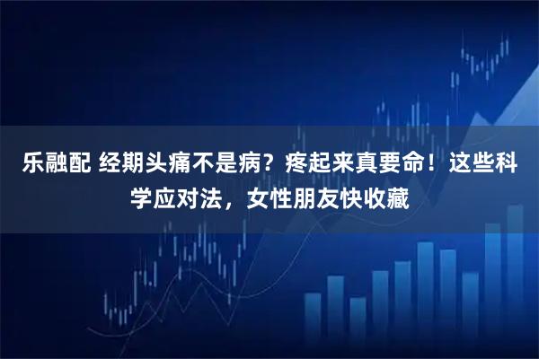 乐融配 经期头痛不是病？疼起来真要命！这些科学应对法，女性朋友快收藏