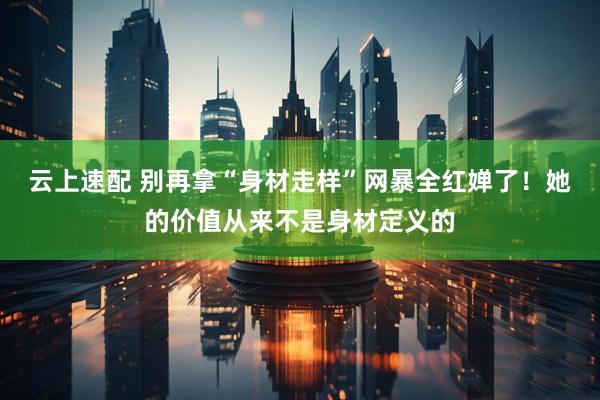 云上速配 别再拿“身材走样”网暴全红婵了！她的价值从来不是身材定义的