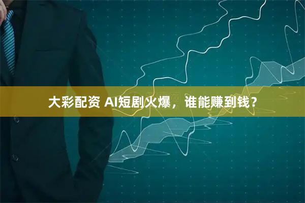 大彩配资 AI短剧火爆，谁能赚到钱？
