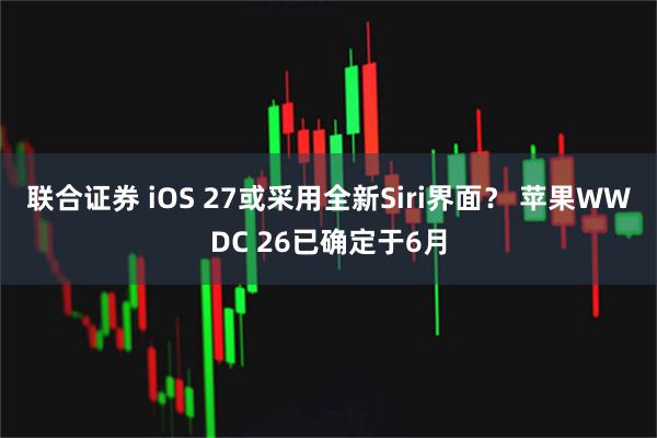 联合证券 iOS 27或采用全新Siri界面？ 苹果WWDC 26已确定于6月