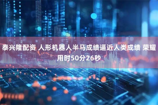 泰兴隆配资 人形机器人半马成绩逼近人类成绩 荣耀用时50分26秒