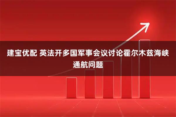 建宝优配 英法开多国军事会议讨论霍尔木兹海峡通航问题