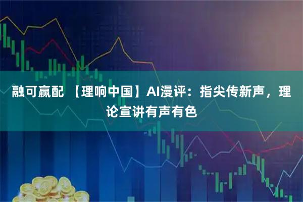 融可赢配 【理响中国】AI漫评：指尖传新声，理论宣讲有声有色