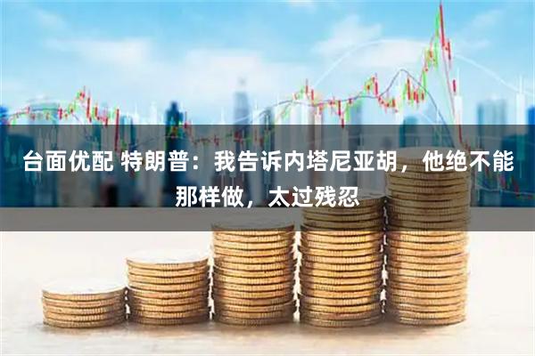 台面优配 特朗普：我告诉内塔尼亚胡，他绝不能那样做，太过残忍