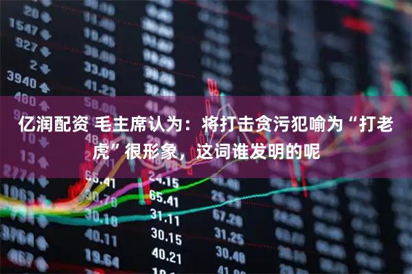 亿润配资 毛主席认为：将打击贪污犯喻为“打老虎”很形象，这词谁发明的呢