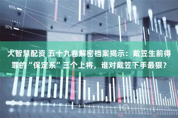 大智慧配资 五十九卷解密档案揭示：戴笠生前得罪的“保定系”三个上将，谁对戴笠下手最狠？