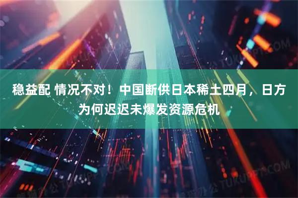 稳益配 情况不对!中国断供日本稀土四月,日方为何迟迟未爆发资源危机
