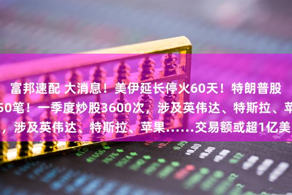 富邦速配 大消息！美伊延长停火60天！特朗普股票持仓曝光，一天交易50笔！一季度炒股3600次，涉及英伟达、特斯拉、苹果……交易额或超1亿美元