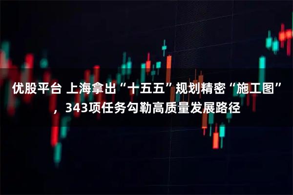 优股平台 上海拿出“十五五”规划精密“施工图”，343项任务勾勒高质量发展路径
