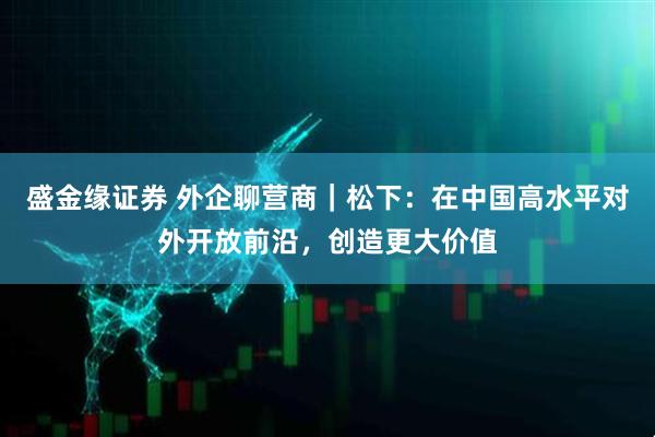 盛金缘证券 外企聊营商｜松下：在中国高水平对外开放前沿，创造更大价值