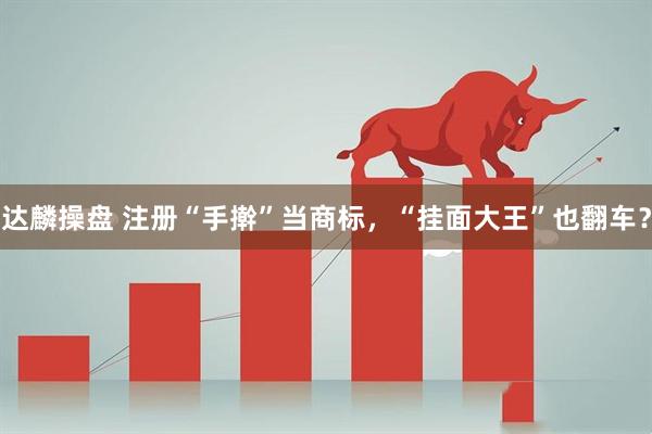 达麟操盘 注册“手擀”当商标，“挂面大王”也翻车？