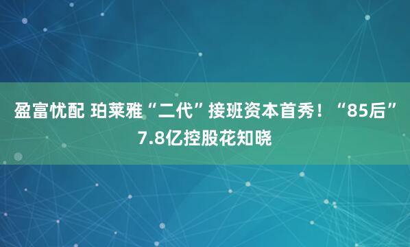 盈富忧配 珀莱雅“二代”接班资本首秀!“85后”7.8亿控股花知晓