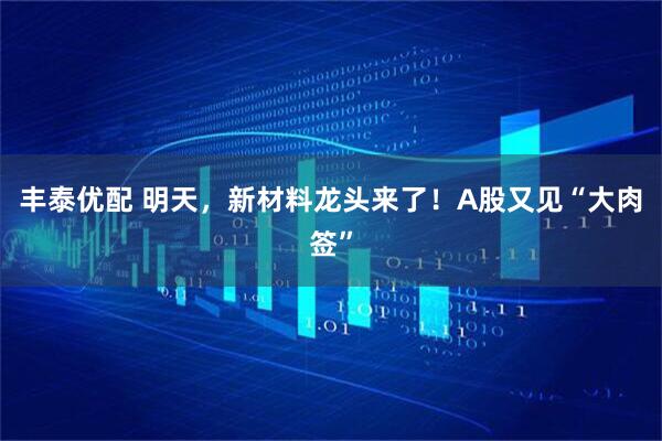 丰泰优配 明天，新材料龙头来了！A股又见“大肉签”