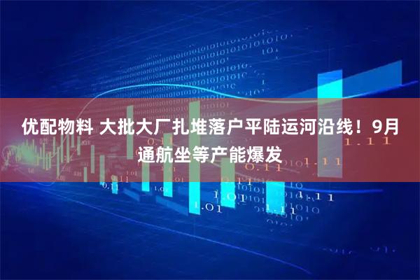优配物料 大批大厂扎堆落户平陆运河沿线!9月通航坐等产能爆发