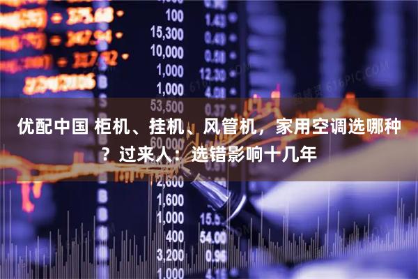 优配中国 柜机、挂机、风管机，家用空调选哪种？过来人：选错影响十几年