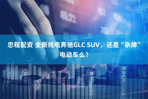 忠程配资 全新纯电奔驰GLC SUV，还是“杂牌”电动车么？