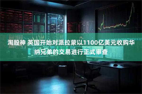 淘股神 英国开始对派拉蒙以1100亿美元收购华纳兄弟的交易进行正式审查