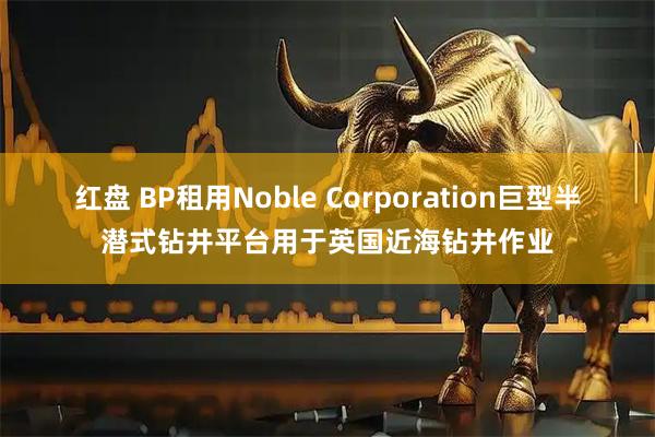 红盘 BP租用Noble Corporation巨型半潜式钻井平台用于英国近海钻井作业