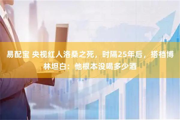 易配宝 央视红人洛桑之死，时隔25年后，搭档博林坦白：他根本没喝多少酒