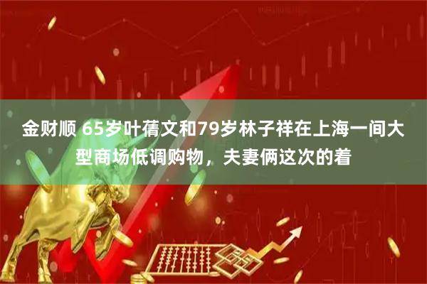 金财顺 65岁叶蒨文和79岁林子祥在上海一间大型商场低调购物，夫妻俩这次的着