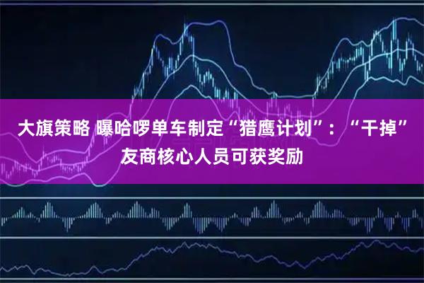 大旗策略 曝哈啰单车制定“猎鹰计划”：“干掉”友商核心人员可获奖励