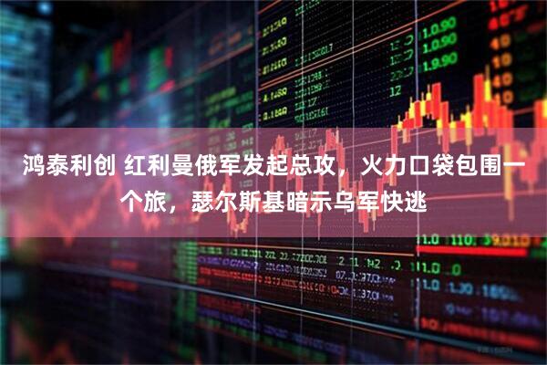 鸿泰利创 红利曼俄军发起总攻，火力口袋包围一个旅，瑟尔斯基暗示乌军快逃