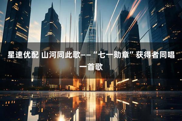 星速优配 山河同此歌——“七一勋章”获得者同唱一首歌