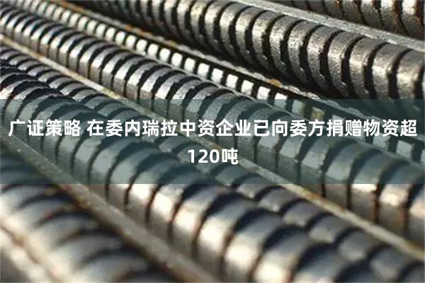 广证策略 在委内瑞拉中资企业已向委方捐赠物资超120吨