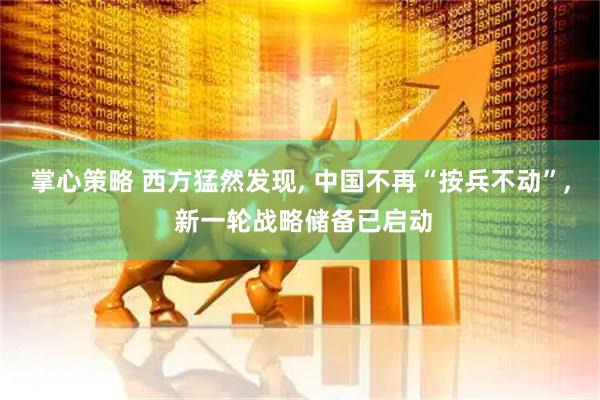 掌心策略 西方猛然发现, 中国不再“按兵不动”, 新一轮战略储备已启动