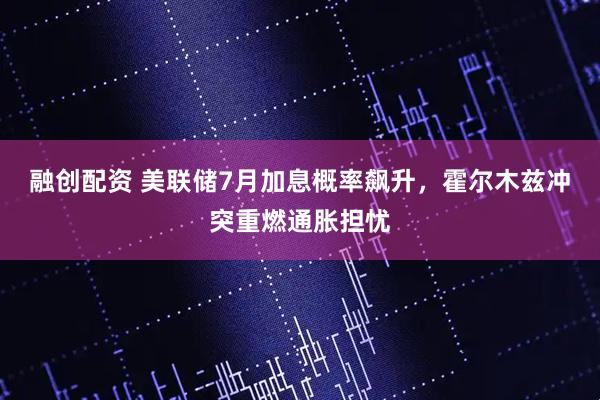 融创配资 美联储7月加息概率飙升,霍尔木兹冲突重燃通胀担忧