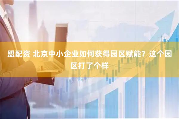 盟配资 北京中小企业如何获得园区赋能？这个园区打了个样