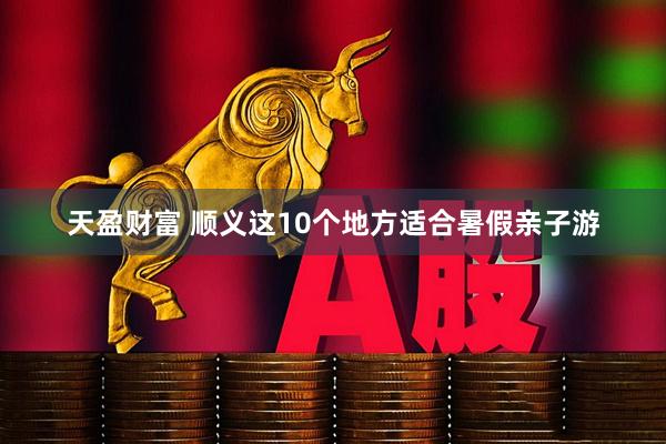天盈财富 顺义这10个地方适合暑假亲子游