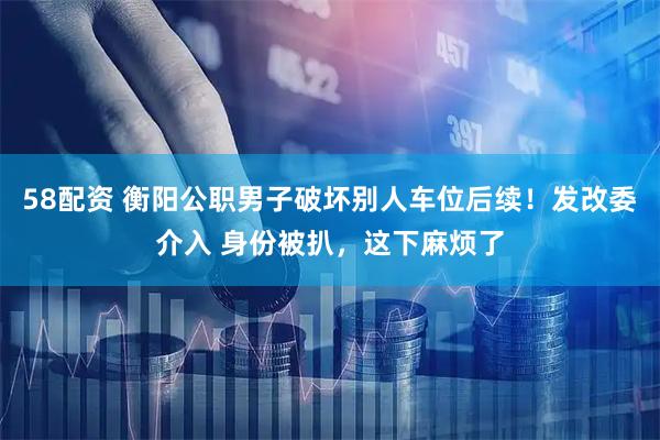 58配资 衡阳公职男子破坏别人车位后续！发改委介入 身份被扒，这下麻烦了