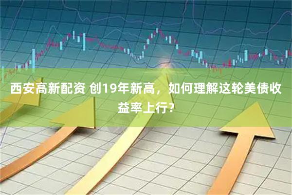 西安高新配资 创19年新高，如何理解这轮美债收益率上行？