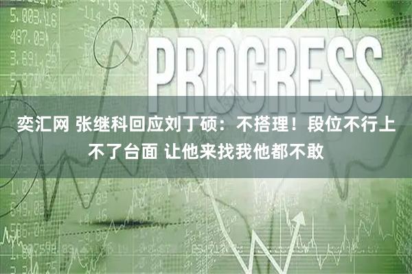 奕汇网 张继科回应刘丁硕：不搭理！段位不行上不了台面 让他来找我他都不敢