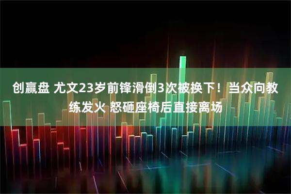 创赢盘 尤文23岁前锋滑倒3次被换下！当众向教练发火 怒砸座椅后直接离场