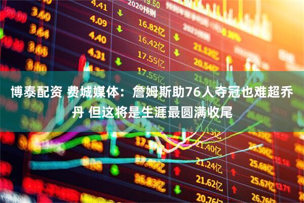 博泰配资 费城媒体：詹姆斯助76人夺冠也难超乔丹 但这将是生涯最圆满收尾
